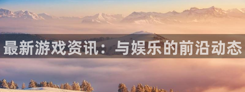 高德娱乐平台注册：最新游戏资讯：与娱乐的前沿动态