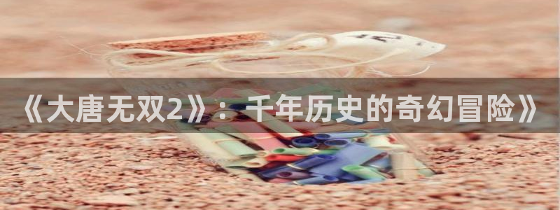 手机版高德娱乐客户端下载：《大唐无双2》：千年历史的奇幻冒险